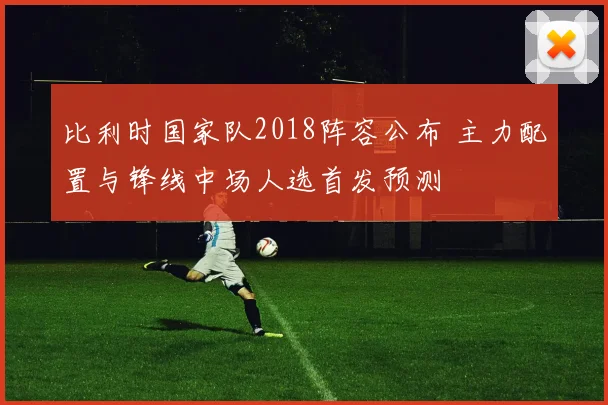 比利时国家队2018阵容公布 主力配置与锋线中场人选首发预测