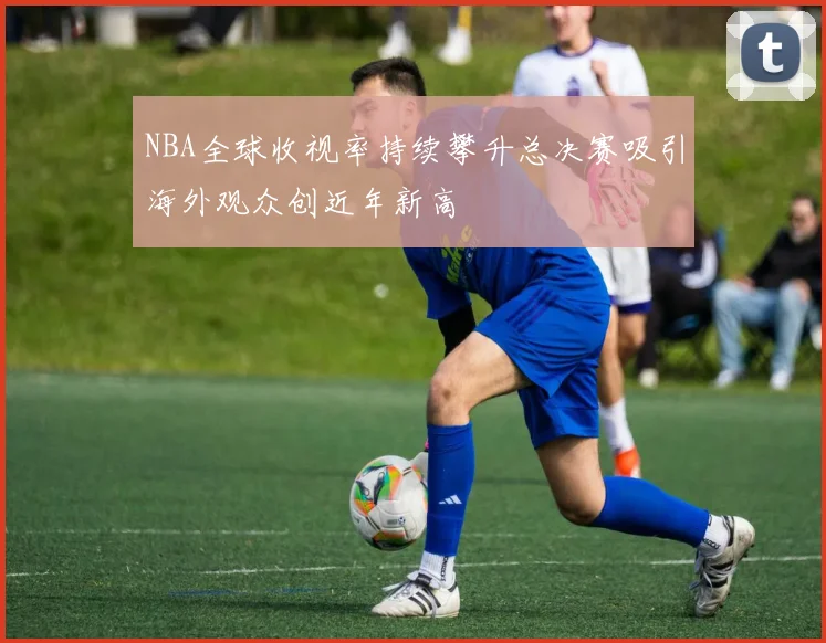 NBA全球收视率持续攀升总决赛吸引海外观众创近年新高