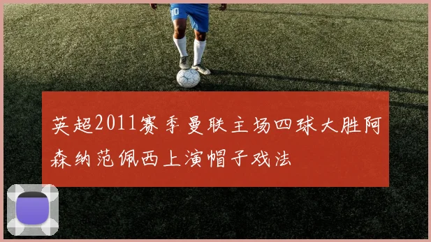 英超2011赛季曼联主场四球大胜阿森纳范佩西上演帽子戏法