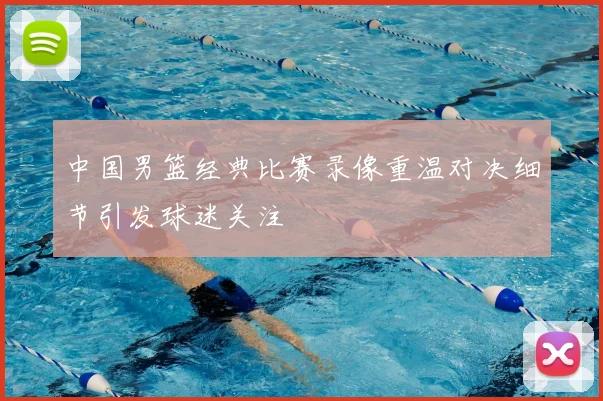中国男篮经典比赛录像重温对决细节引发球迷关注