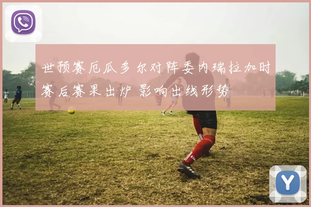 世预赛厄瓜多尔对阵委内瑞拉加时赛后赛果出炉 影响出线形势