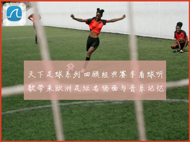 天下足球系列回顾经典赛季看球听歌带来欧洲足坛名场面与音乐记忆