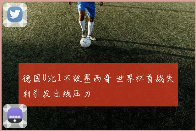 德国0比1不敌墨西哥 世界杯首战失利引发出线压力