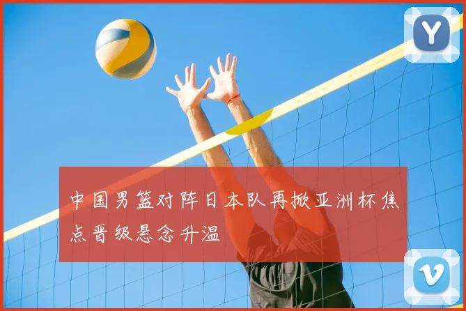 中国男篮对阵日本队再掀亚洲杯焦点晋级悬念升温