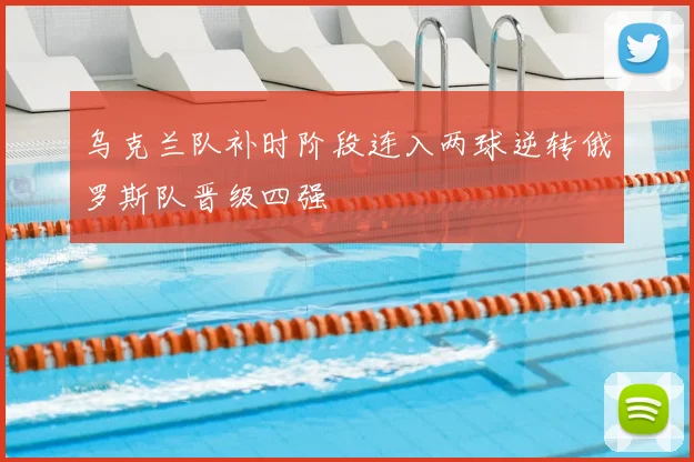 乌克兰队补时阶段连入两球逆转俄罗斯队晋级四强