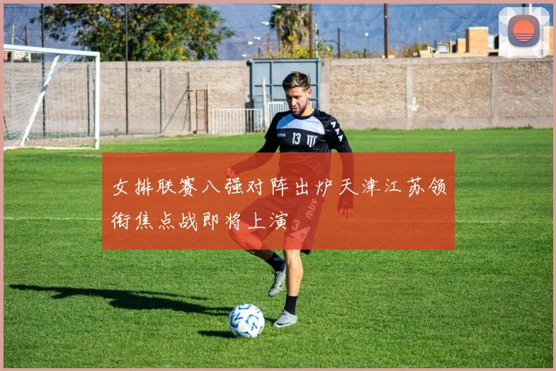 女排联赛八强对阵出炉天津江苏领衔焦点战即将上演