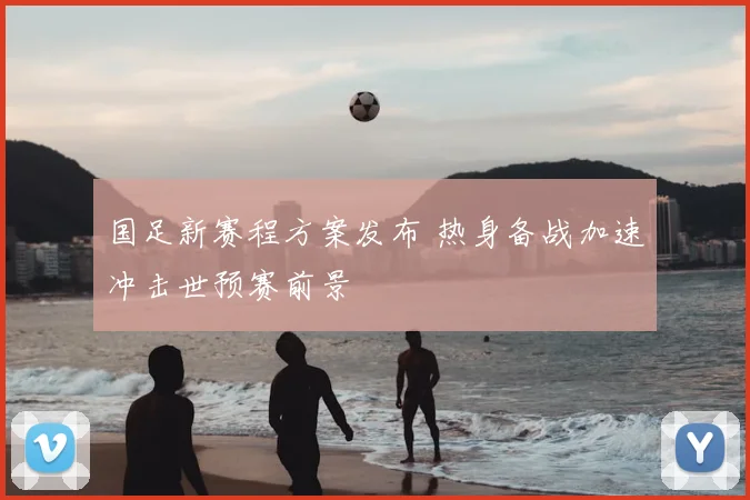 国足新赛程方案发布 热身备战加速冲击世预赛前景