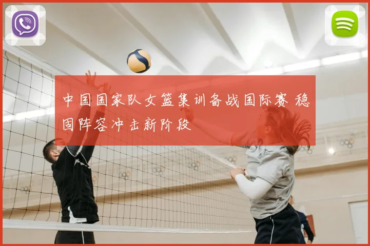 中国国家队女篮集训备战国际赛 稳固阵容冲击新阶段
