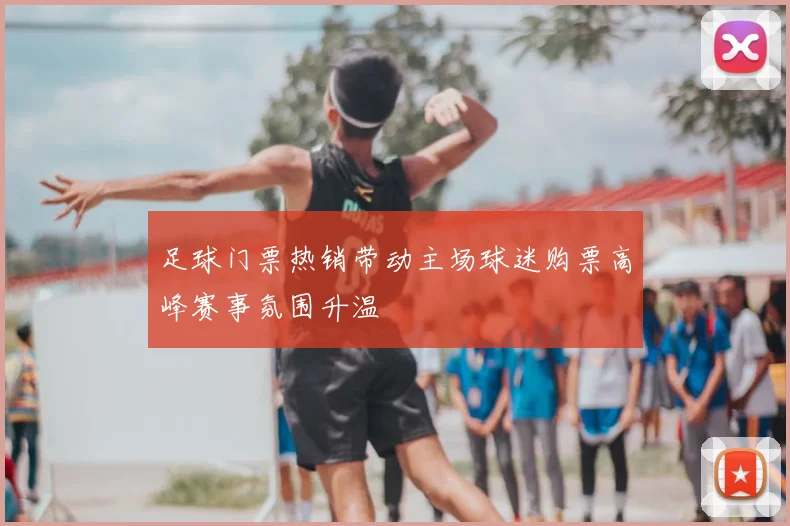 足球门票热销带动主场球迷购票高峰赛事氛围升温