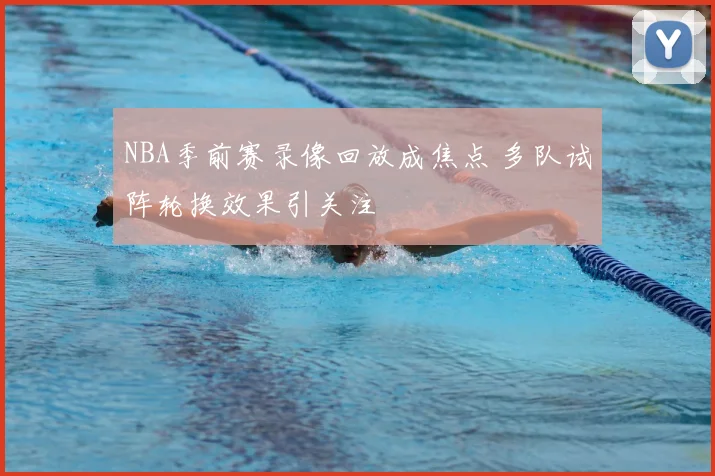 NBA季前赛录像回放成焦点 多队试阵轮换效果引关注