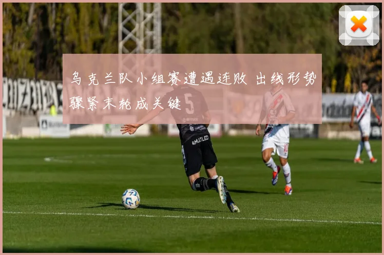 乌克兰队小组赛遭遇连败 出线形势骤紧末轮成关键