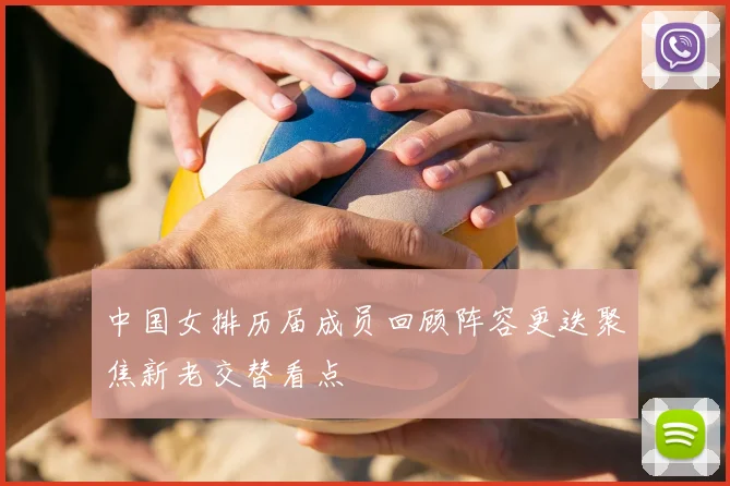 中国女排历届成员回顾阵容更迭聚焦新老交替看点