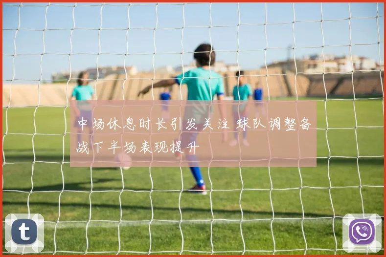 中场休息时长引发关注 球队调整备战下半场表现提升