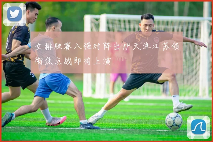 女排联赛八强对阵出炉天津江苏领衔焦点战即将上演