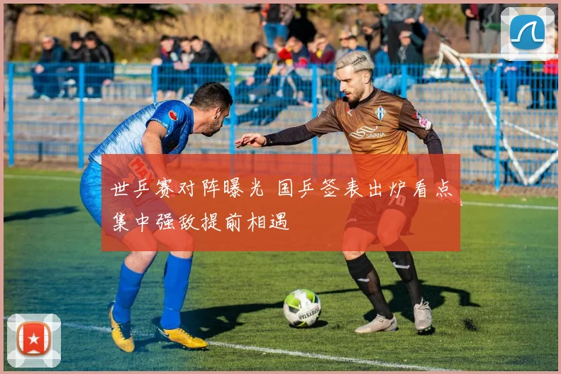 世乒赛对阵曝光 国乒签表出炉看点集中强敌提前相遇