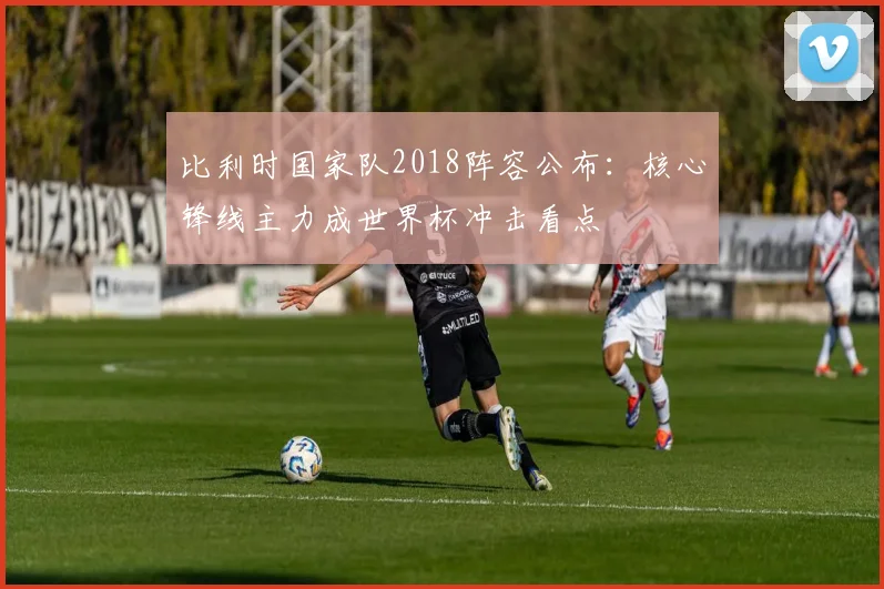 比利时国家队2018阵容公布:核心锋线主力成世界杯冲击看点