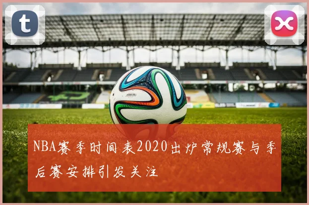 NBA赛季时间表2020出炉常规赛与季后赛安排引发关注
