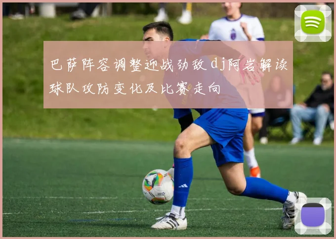巴萨阵容调整迎战劲敌 dj阿岩解读球队攻防变化及比赛走向