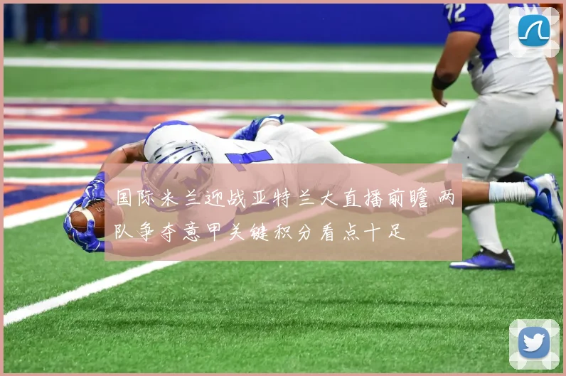 国际米兰迎战亚特兰大直播前瞻 两队争夺意甲关键积分看点十足