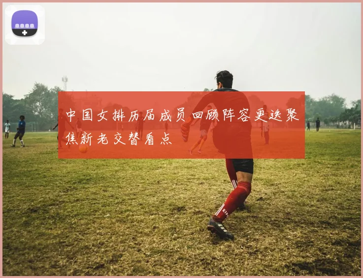 中国女排历届成员回顾阵容更迭聚焦新老交替看点