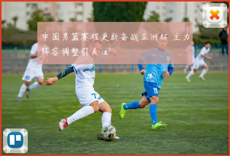 中国男篮赛程更新备战亚洲杯 主力阵容调整引关注