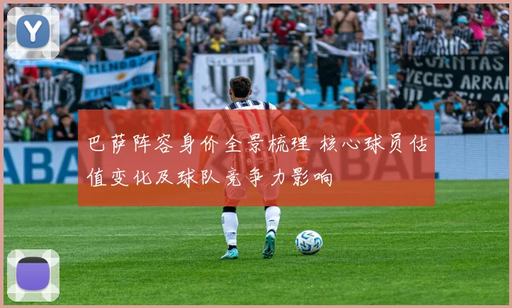 巴萨阵容身价全景梳理 核心球员估值变化及球队竞争力影响