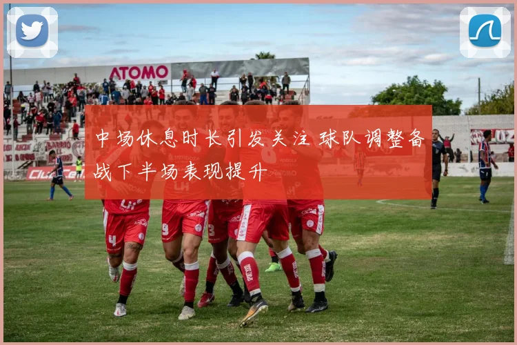 中场休息时长引发关注 球队调整备战下半场表现提升