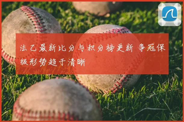 法乙最新比分与积分榜更新 争冠保级形势趋于清晰