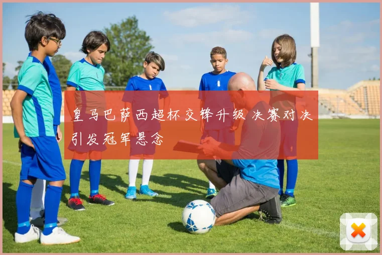 皇马巴萨西超杯交锋升级 决赛对决引发冠军悬念