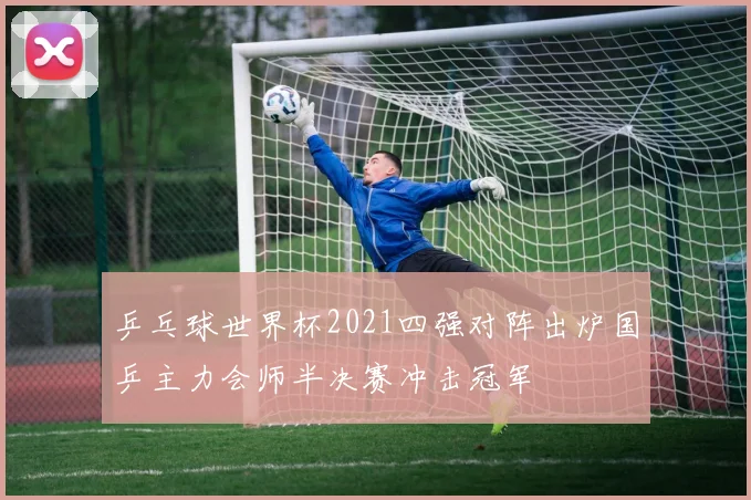乒乓球世界杯2021四强对阵出炉国乒主力会师半决赛冲击冠军