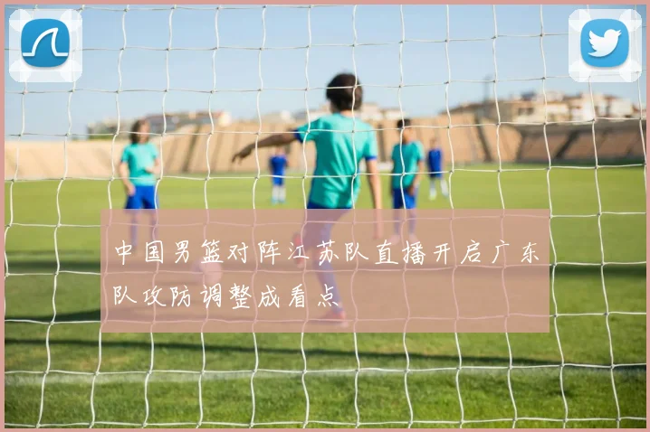 中国男篮对阵江苏队直播开启广东队攻防调整成看点