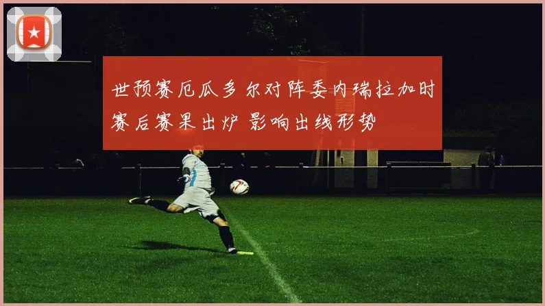 世预赛厄瓜多尔对阵委内瑞拉加时赛后赛果出炉 影响出线形势