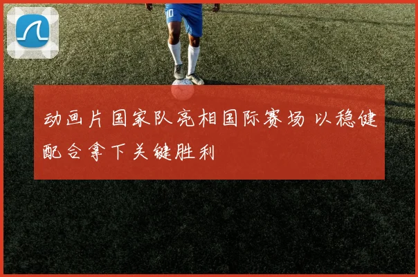 动画片国家队亮相国际赛场 以稳健配合拿下关键胜利