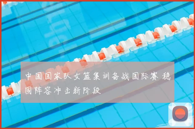 中国国家队女篮集训备战国际赛 稳固阵容冲击新阶段