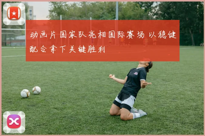 动画片国家队亮相国际赛场 以稳健配合拿下关键胜利