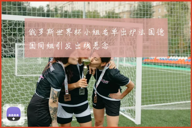 俄罗斯世界杯小组名单出炉法国德国同组引发出线悬念