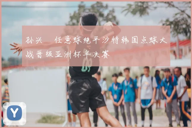 孙兴慜任意球绝平沙特韩国点球大战晋级亚洲杯半决赛