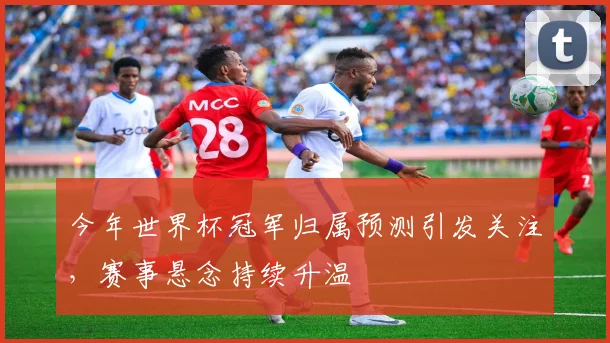 今年世界杯冠军归属预测引发关注，赛事悬念持续升温