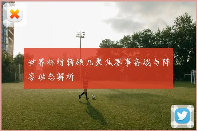 世界杯特辑顾几聚焦赛事备战与阵容动态解析