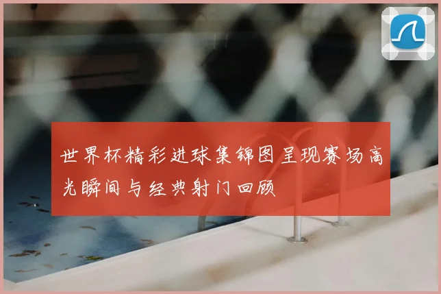 世界杯精彩进球集锦图呈现赛场高光瞬间与经典射门回顾